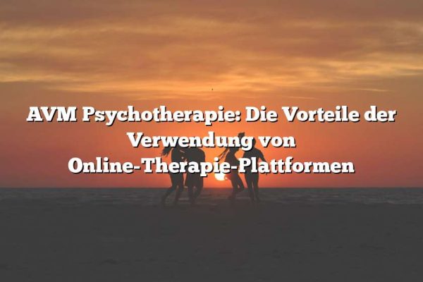 AVM Psychotherapie: Die Vorteile der Verwendung von Online-Therapie-Plattformen