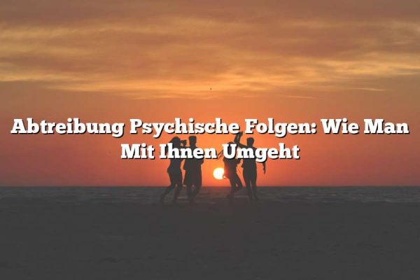 Abtreibung Psychische Folgen: Wie Man Mit Ihnen Umgeht