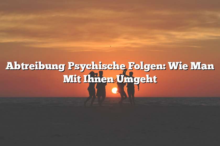 Abtreibung Psychische Folgen: Wie Man Mit Ihnen Umgeht