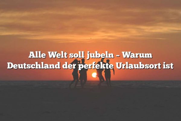 Alle Welt soll jubeln – Warum Deutschland der perfekte Urlaubsort ist