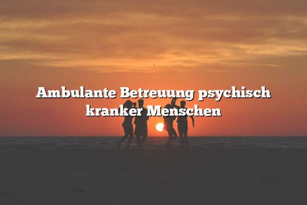 Ambulante Betreuung psychisch kranker Menschen