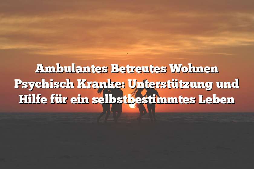 Ambulantes Betreutes Wohnen Psychisch Kranke: Unterstützung und Hilfe für ein selbstbestimmtes Leben