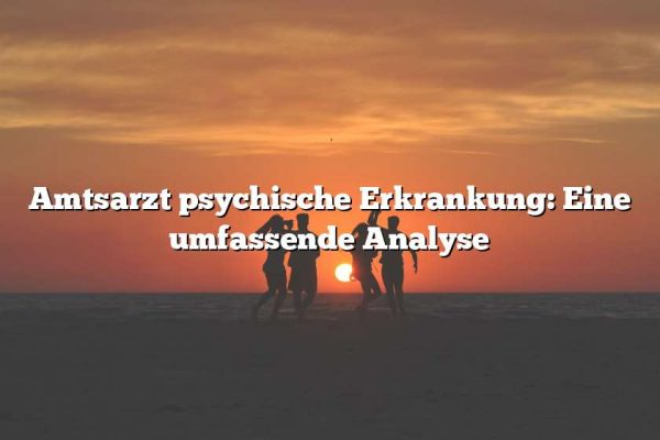 Amtsarzt psychische Erkrankung: Eine umfassende Analyse