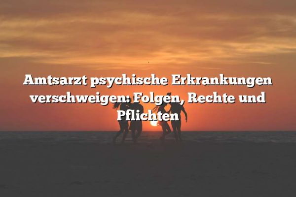 Amtsarzt psychische Erkrankungen verschweigen: Folgen, Rechte und Pflichten