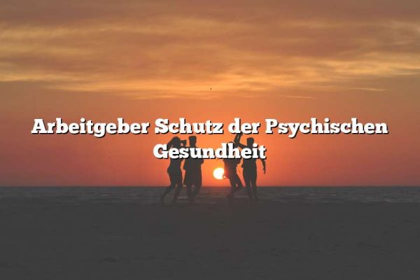 Arbeitgeber Schutz der Psychischen Gesundheit