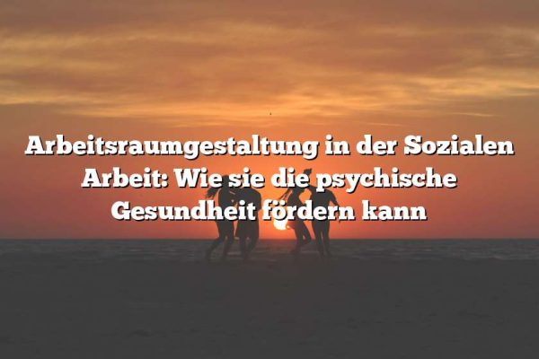 Arbeitsraumgestaltung in der Sozialen Arbeit: Wie sie die psychische Gesundheit fördern kann