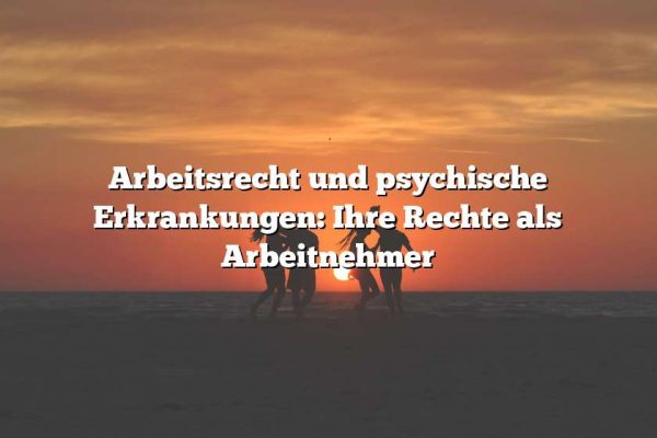 Arbeitsrecht und psychische Erkrankungen: Ihre Rechte als Arbeitnehmer