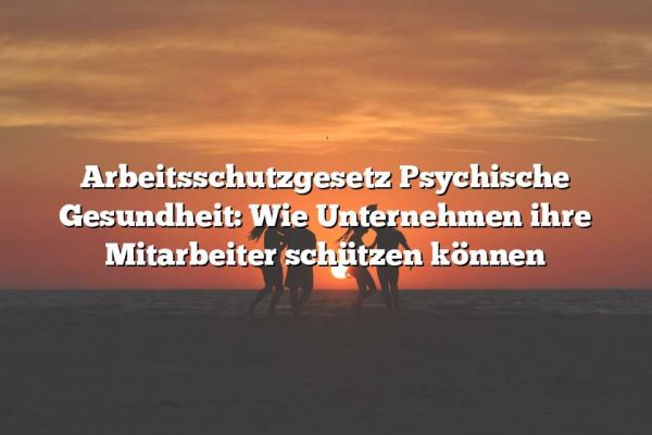 Arbeitsschutzgesetz Psychische Gesundheit: Wie Unternehmen ihre Mitarbeiter schützen können