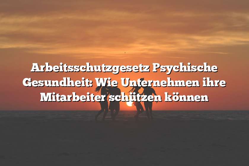 Arbeitsschutzgesetz Psychische Gesundheit: Wie Unternehmen ihre Mitarbeiter schützen können