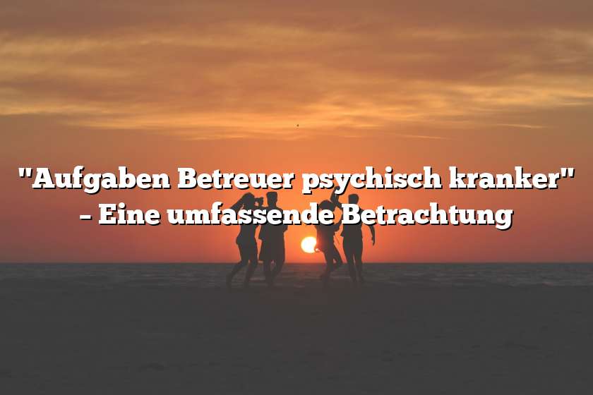 "Aufgaben Betreuer psychisch kranker" – Eine umfassende Betrachtung