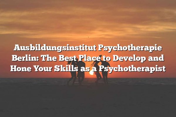 Ausbildungsinstitut Psychotherapie Berlin: The Best Place to Develop and Hone Your Skills as a Psychotherapist