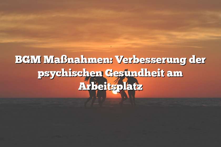 BGM Maßnahmen: Verbesserung der psychischen Gesundheit am Arbeitsplatz