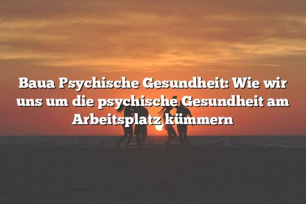 Baua Psychische Gesundheit: Wie wir uns um die psychische Gesundheit am Arbeitsplatz kümmern