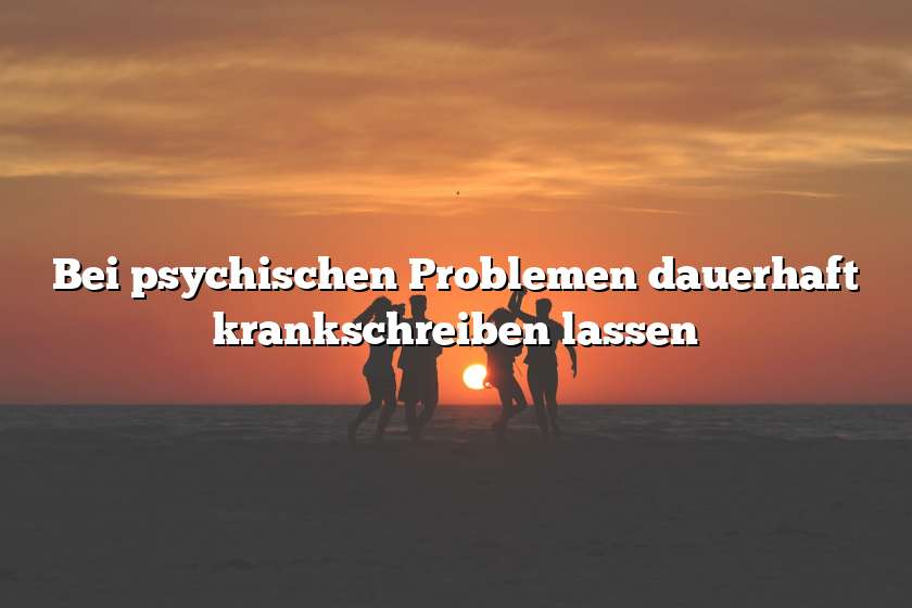 Bei psychischen Problemen dauerhaft krankschreiben lassen