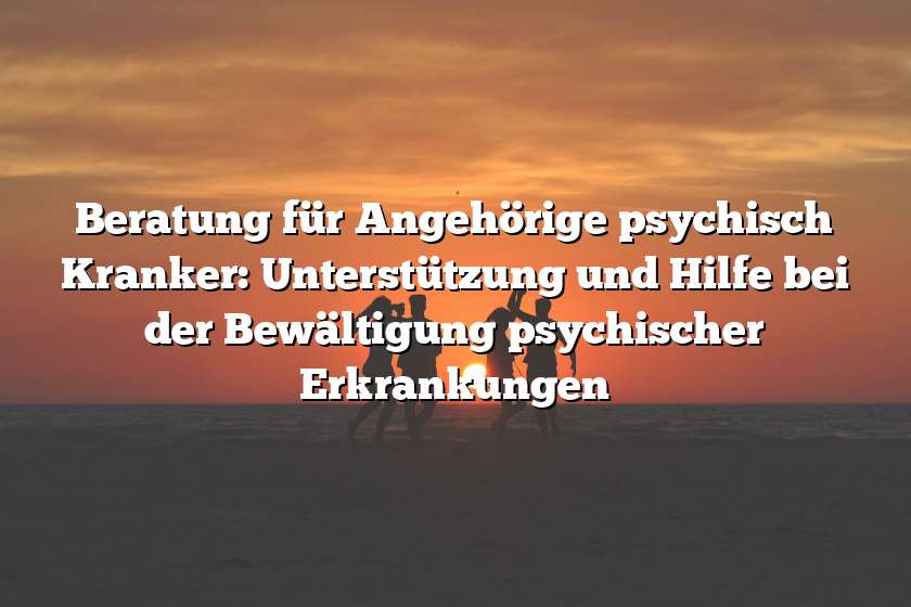 Beratung für Angehörige psychisch Kranker: Unterstützung und Hilfe bei der Bewältigung psychischer Erkrankungen