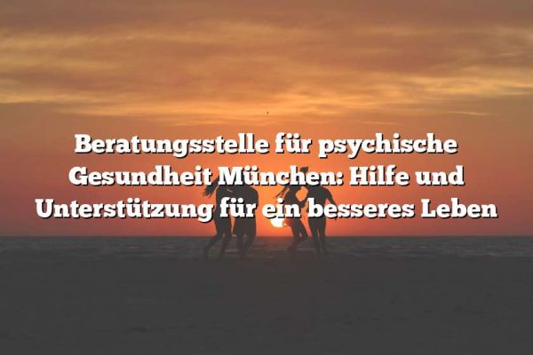 Beratungsstelle für psychische Gesundheit München: Hilfe und Unterstützung für ein besseres Leben