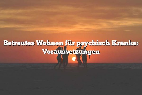 Betreutes Wohnen für psychisch Kranke: Voraussetzungen