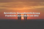 Betriebliche Gesundheitsförderung Psychische Gesundheit seit 2012