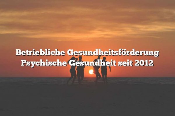 Betriebliche Gesundheitsförderung Psychische Gesundheit seit 2012