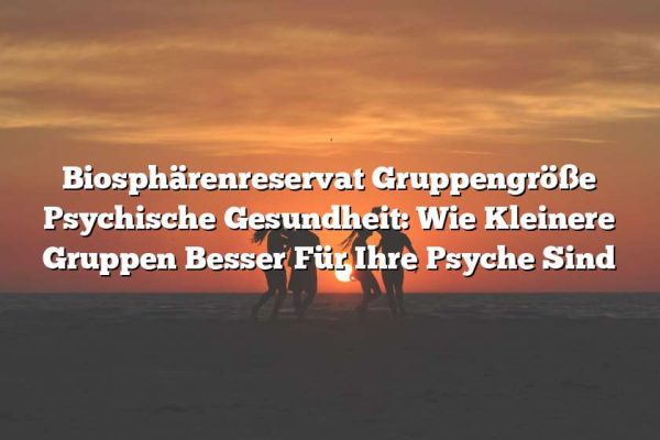 Biosphärenreservat Gruppengröße Psychische Gesundheit: Wie Kleinere Gruppen Besser Für Ihre Psyche Sind