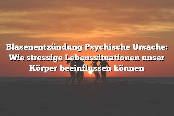 Blasenentzündung Psychische Ursache: Wie stressige Lebenssituationen unser Körper beeinflussen können