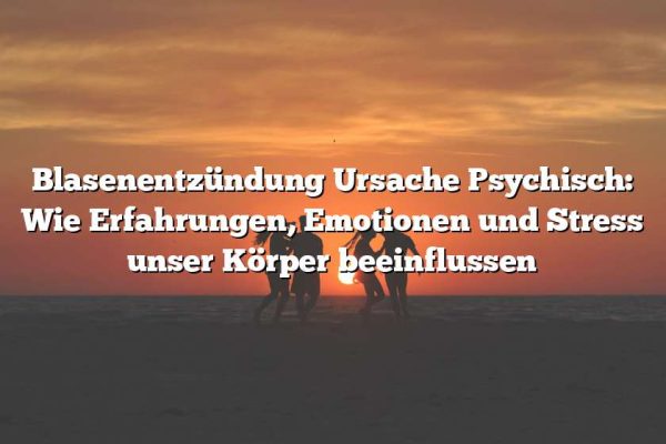 Blasenentzündung Ursache Psychisch: Wie Erfahrungen, Emotionen und Stress unser Körper beeinflussen