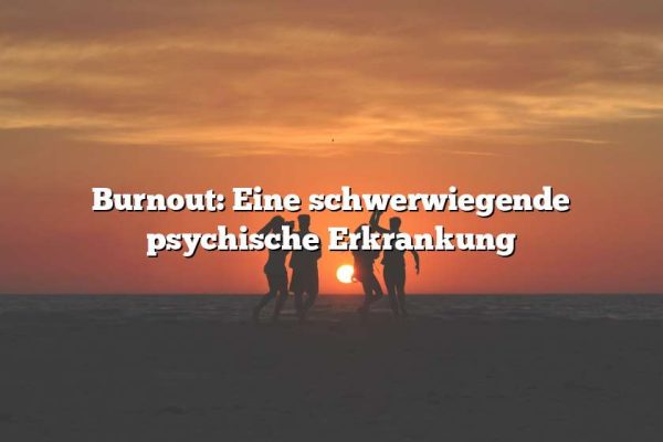 Burnout: Eine schwerwiegende psychische Erkrankung