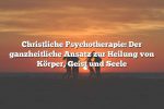 Christliche Psychotherapie: Der ganzheitliche Ansatz zur Heilung von Körper, Geist und Seele