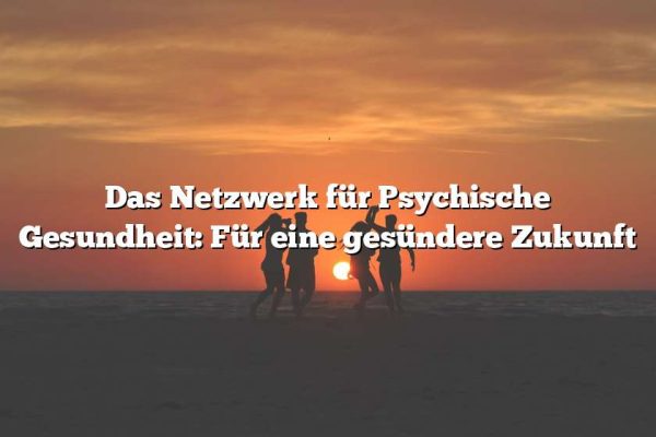 Das Netzwerk für Psychische Gesundheit: Für eine gesündere Zukunft