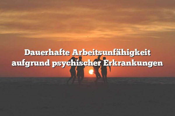 Dauerhafte Arbeitsunfähigkeit aufgrund psychischer Erkrankungen