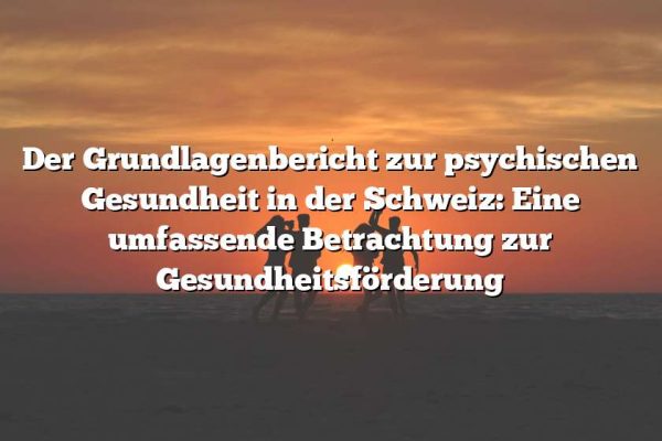 Der Grundlagenbericht zur psychischen Gesundheit in der Schweiz: Eine umfassende Betrachtung zur Gesundheitsförderung