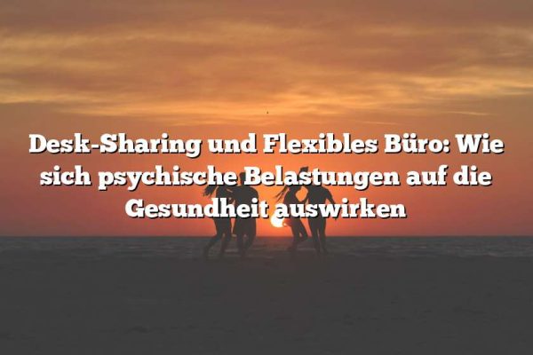 Desk-Sharing und Flexibles Büro: Wie sich psychische Belastungen auf die Gesundheit auswirken