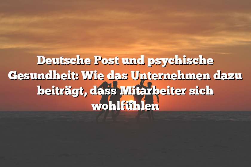 Deutsche Post und psychische Gesundheit: Wie das Unternehmen dazu beiträgt, dass Mitarbeiter sich wohlfühlen