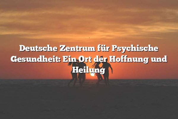 Deutsche Zentrum für Psychische Gesundheit: Ein Ort der Hoffnung und Heilung