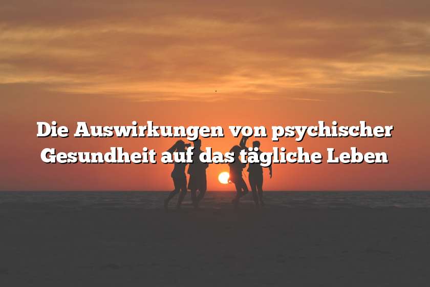 Die Auswirkungen von psychischer Gesundheit auf das tägliche Leben