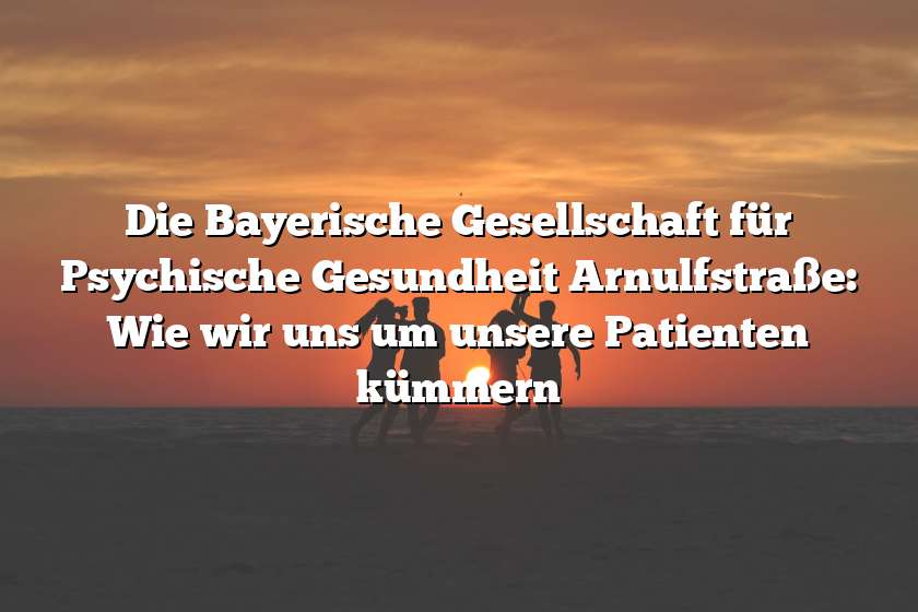 Die Bayerische Gesellschaft für Psychische Gesundheit Arnulfstraße: Wie wir uns um unsere Patienten kümmern