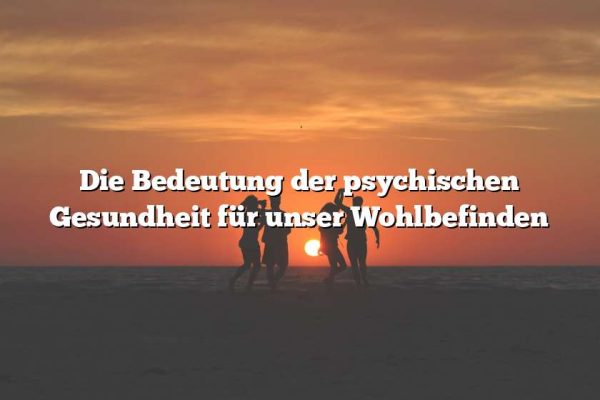 Die Bedeutung der psychischen Gesundheit für unser Wohlbefinden