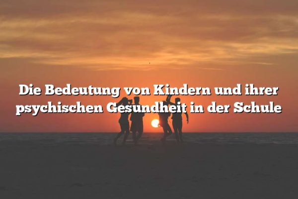 Die Bedeutung von Kindern und ihrer psychischen Gesundheit in der Schule