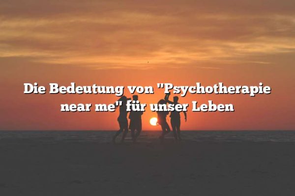 Die Bedeutung von "Psychotherapie near me" für unser Leben