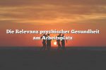 Die Relevanz psychischer Gesundheit am Arbeitsplatz