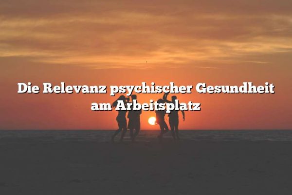 Die Relevanz psychischer Gesundheit am Arbeitsplatz