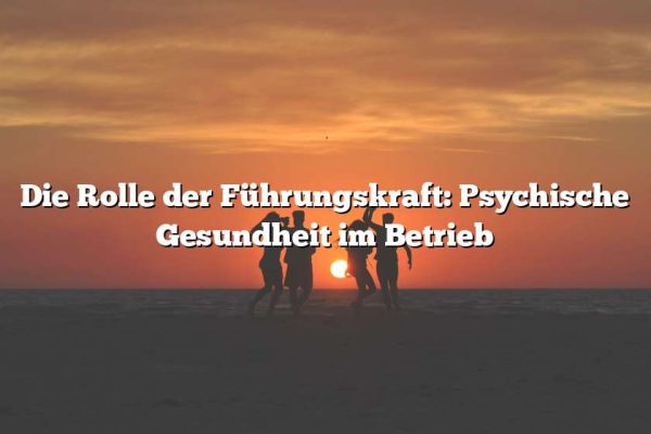 Die Rolle der Führungskraft: Psychische Gesundheit im Betrieb