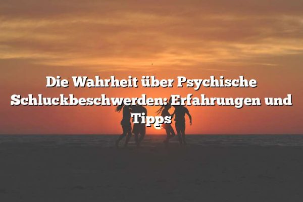 Die Wahrheit über Psychische Schluckbeschwerden: Erfahrungen und Tipps