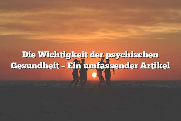 Die Wichtigkeit der psychischen Gesundheit – Ein umfassender Artikel