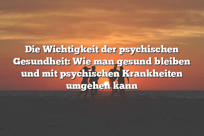 Die Wichtigkeit der psychischen Gesundheit: Wie man gesund bleiben und mit psychischen Krankheiten umgehen kann