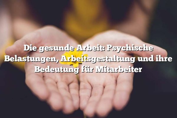 Die gesunde Arbeit: Psychische Belastungen, Arbeitsgestaltung und ihre Bedeutung für Mitarbeiter