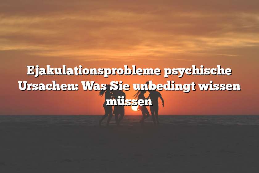 Ejakulationsprobleme psychische Ursachen: Was Sie unbedingt wissen müssen