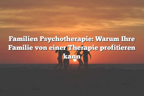 Familien Psychotherapie: Warum Ihre Familie von einer Therapie profitieren kann