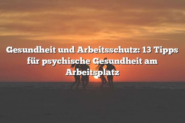 Gesundheit und Arbeitsschutz: 13 Tipps für psychische Gesundheit am Arbeitsplatz