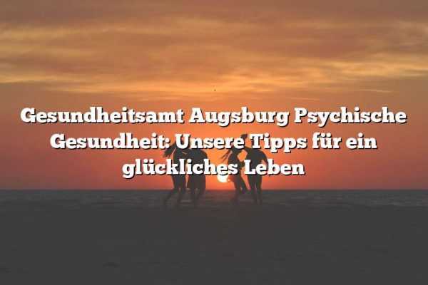 Gesundheitsamt Augsburg Psychische Gesundheit: Unsere Tipps für ein glückliches Leben